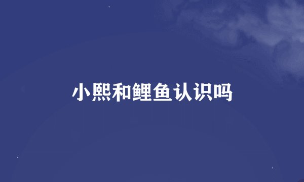 小熙和鲤鱼认识吗
