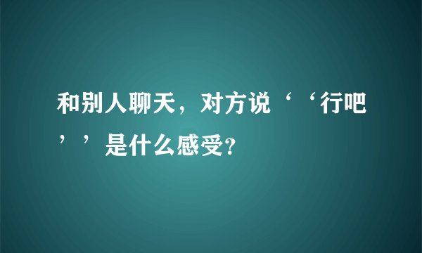 和别人聊天，对方说‘‘行吧’’是什么感受？