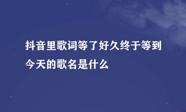 抖音里歌词等了好久终于等到今天的歌名是什么