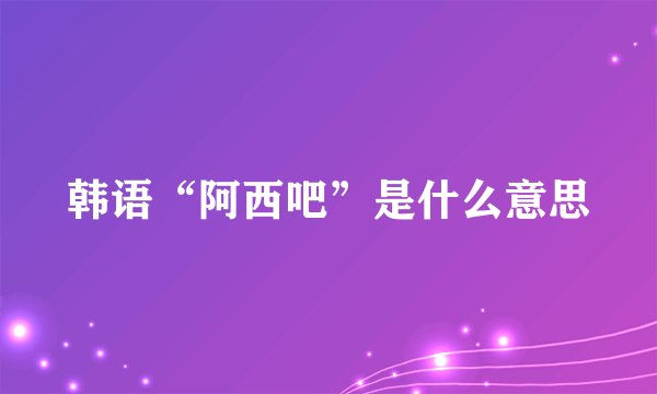 韩语“阿西吧”是什么意思