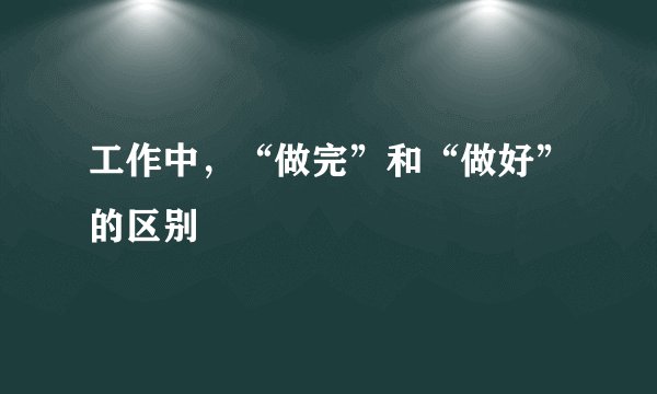 工作中，“做完”和“做好”的区别
