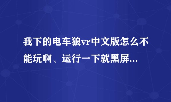 我下的电车狼vr中文版怎么不能玩啊、运行一下就黑屏了、然后就又回到桌面了