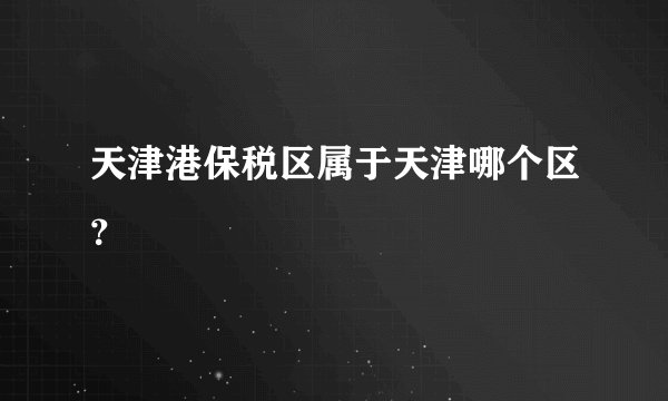 天津港保税区属于天津哪个区？