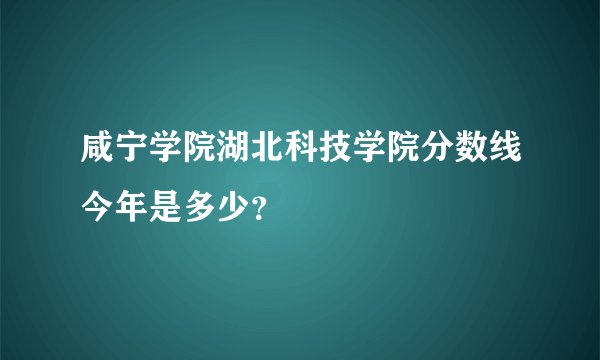 咸宁学院湖北科技学院分数线今年是多少？