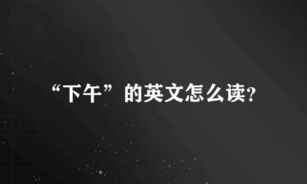 “下午”的英文怎么读？