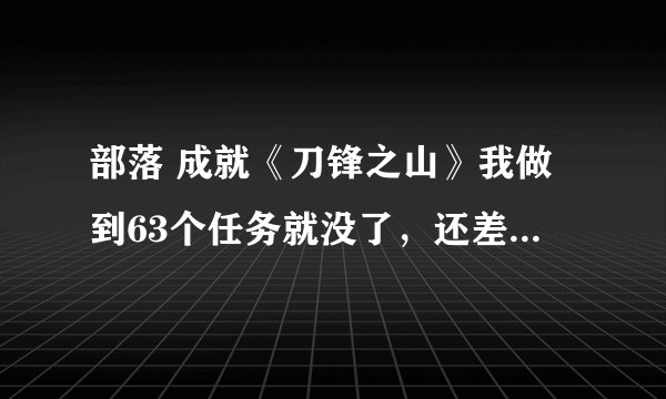 部落 成就《刀锋之山》我做到63个任务就没了，还差23个呢。谁知道哪还有做的？讲仔细点。