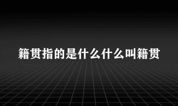 籍贯指的是什么什么叫籍贯