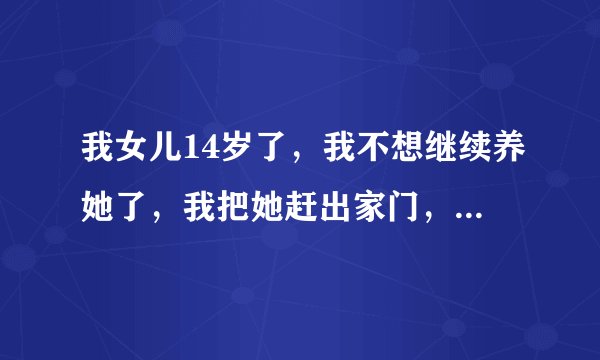 我女儿14岁了，我不想继续养她了，我把她赶出家门，让她自生自灭，我这么做行吗