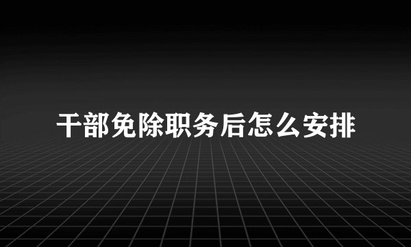 干部免除职务后怎么安排