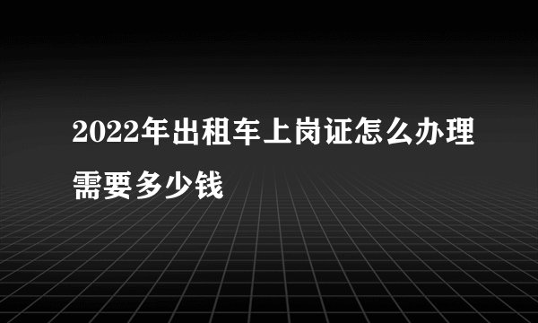 2022年出租车上岗证怎么办理需要多少钱