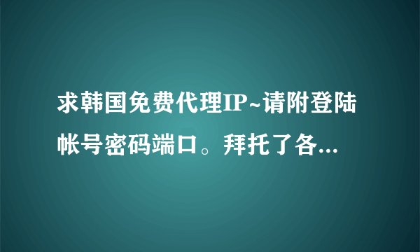 求韩国免费代理IP~请附登陆帐号密码端口。拜托了各位 谢谢