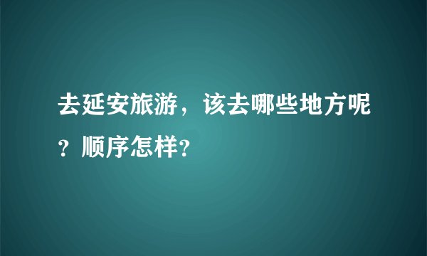 去延安旅游，该去哪些地方呢？顺序怎样？