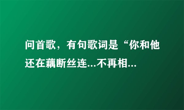 问首歌，有句歌词是“你和他还在藕断丝连...不再相信我们还有明天，一切都像过眼云烟...”