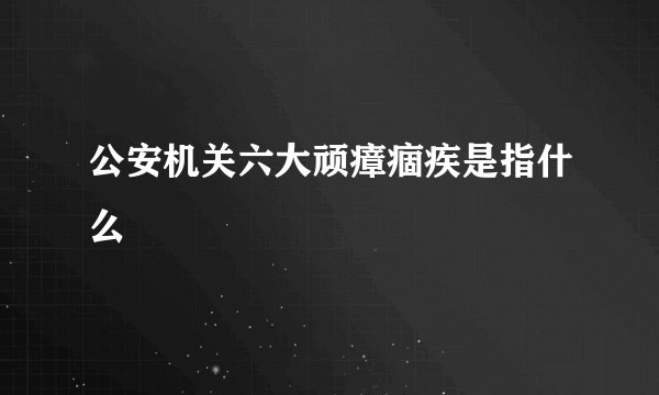 公安机关六大顽瘴痼疾是指什么