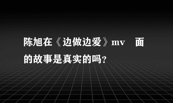 陈旭在《边做边爱》mv裏面的故事是真实的吗？