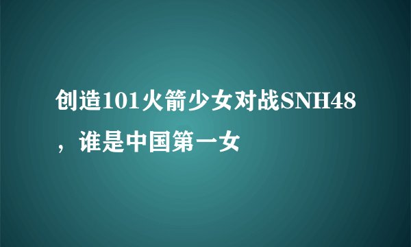 创造101火箭少女对战SNH48，谁是中国第一女