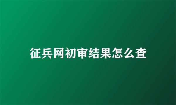 征兵网初审结果怎么查