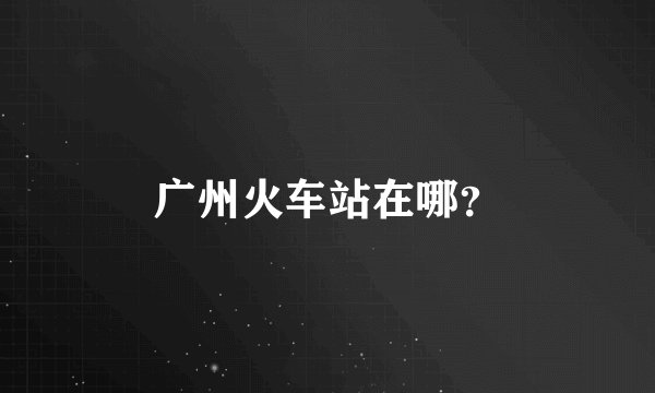 广州火车站在哪？