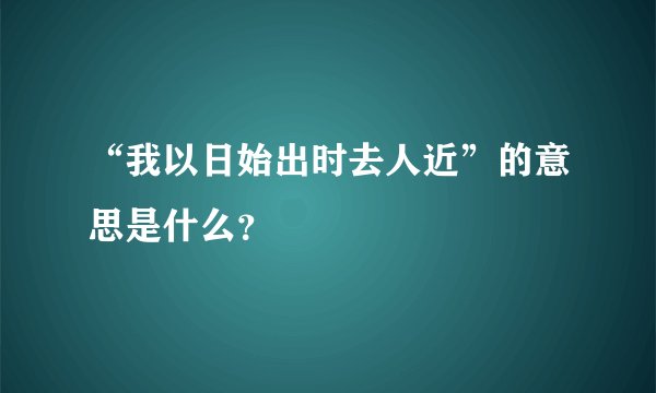 “我以日始出时去人近”的意思是什么？