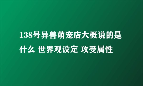 138号异兽萌宠店大概说的是什么 世界观设定 攻受属性