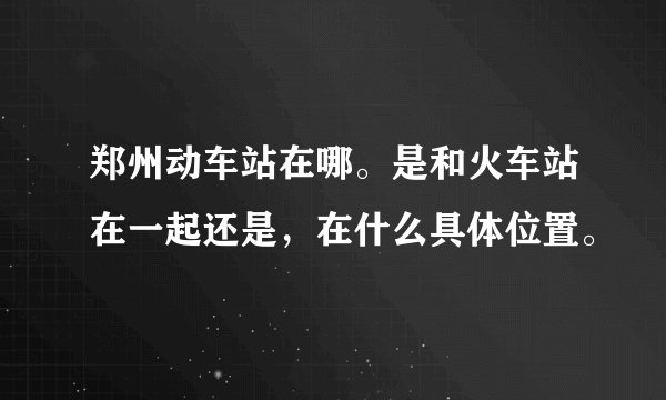 郑州动车站在哪。是和火车站在一起还是，在什么具体位置。