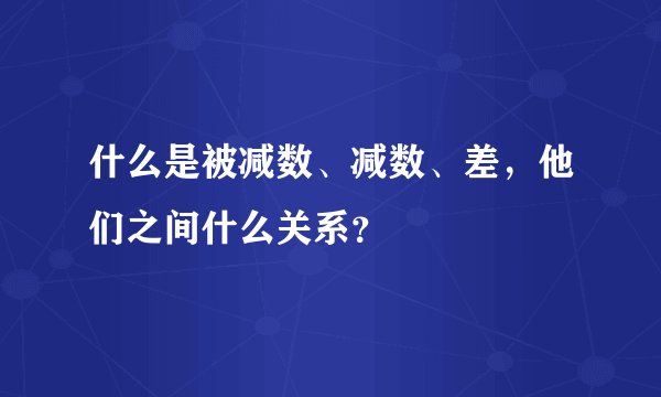 什么是被减数、减数、差,他们之间什么关系?