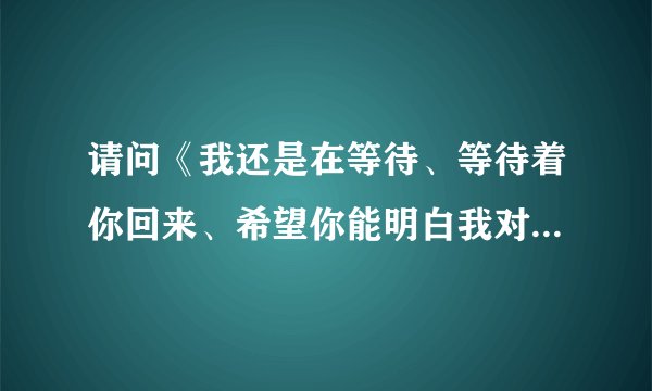 请问《我还是在等待、等待着你回来、希望你能明白我对你的爱、》这是什么歌？谁唱的？