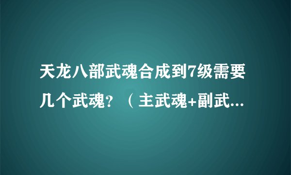天龙八部武魂合成到7级需要几个武魂?(主武魂+副武魂一共需要多少)