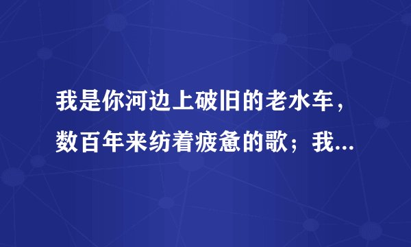 我是你河边上破旧的老水车，数百年来纺着疲惫的歌；我是你额头上熏黑的矿灯，照你在历史的隧洞里摸索……