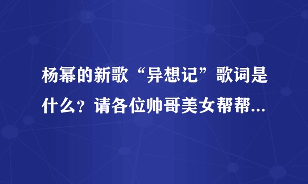 杨幂的新歌“异想记”歌词是什么？请各位帅哥美女帮帮忙，谢谢了！