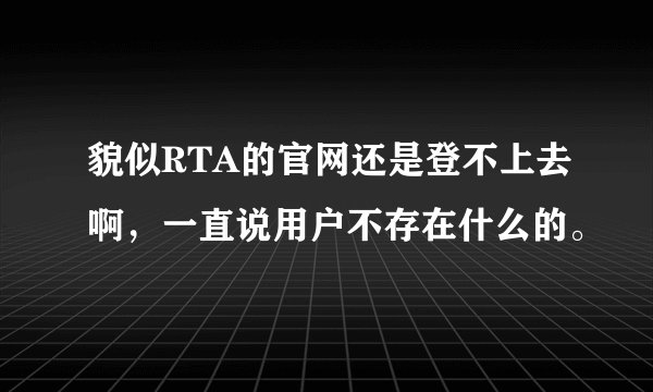 貌似RTA的官网还是登不上去啊，一直说用户不存在什么的。