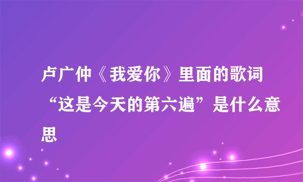 卢广仲《我爱你》里面的歌词“这是今天的第六遍”是什么意思