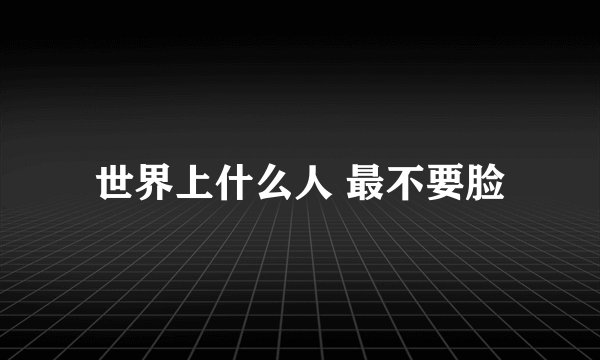 世界上什么人 最不要脸
