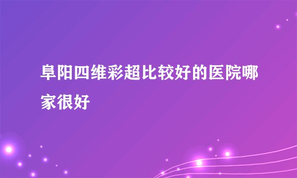 阜阳四维彩超比较好的医院哪家很好