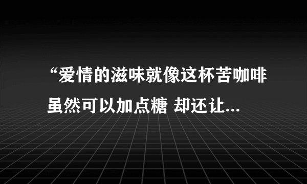 “爱情的滋味就像这杯苦咖啡 虽然可以加点糖 却还让人心憔悴…”这是那首歌的歌词 全部的歌词是什么？