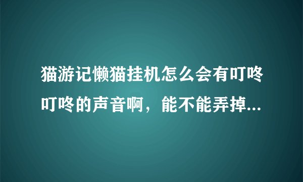 猫游记懒猫挂机怎么会有叮咚叮咚的声音啊，能不能弄掉啊，好烦。