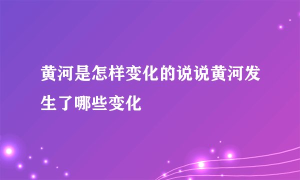 黄河是怎样变化的说说黄河发生了哪些变化