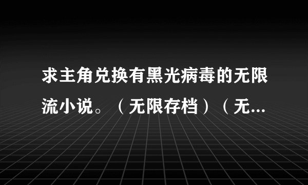 求主角兑换有黑光病毒的无限流小说。（无限存档）（无限之血统）（病毒吞噬）（无限之完美基因）（无限之