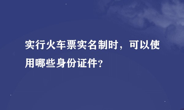 实行火车票实名制时，可以使用哪些身份证件？