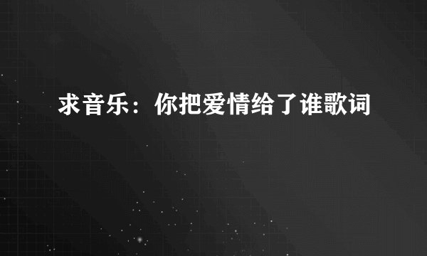 求音乐：你把爱情给了谁歌词