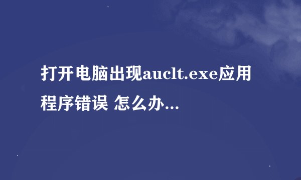 打开电脑出现auclt.exe应用程序错误 怎么办 求详细解决办法！！
