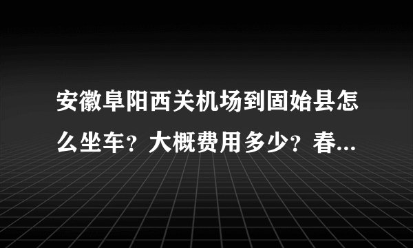 安徽阜阳西关机场到固始县怎么坐车？大概费用多少？春节期间还有车吗，我想坐大巴回去