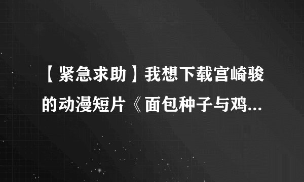 【紧急求助】我想下载宫崎骏的动漫短片《面包种子与鸡蛋公主》、《寻找家园》、《水蜘蛛萌萌》、《种下星