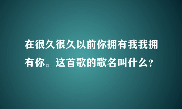 在很久很久以前你拥有我我拥有你。这首歌的歌名叫什么？