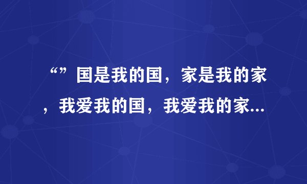 “”国是我的国，家是我的家，我爱我的国，我爱我的家”这是哪首歌的歌词？是叫《国家》吗？