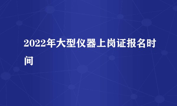 2022年大型仪器上岗证报名时间