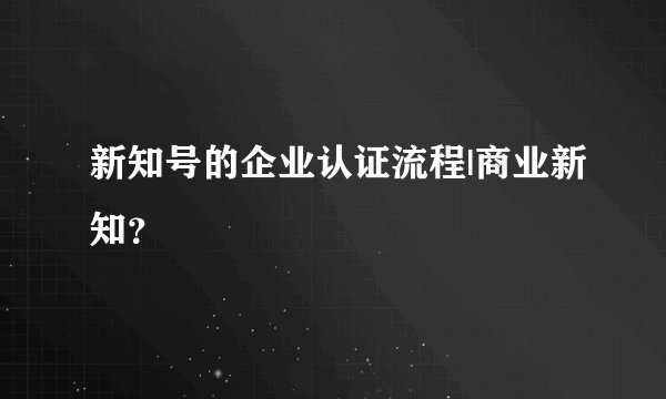 新知号的企业认证流程|商业新知？