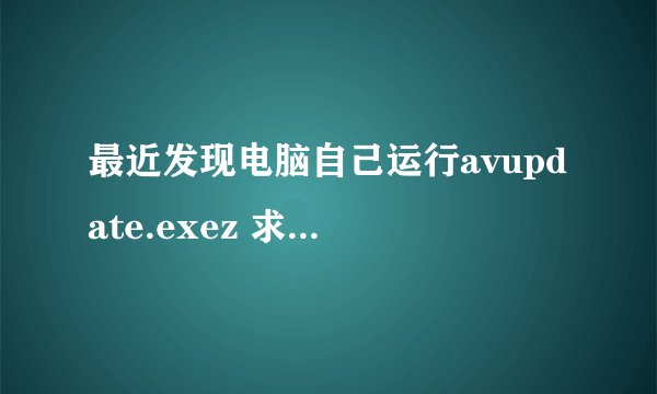 最近发现电脑自己运行avupdate.exez 求解释？ 高人指教