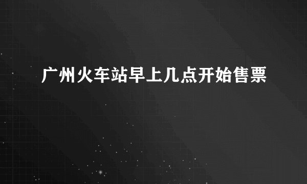 广州火车站早上几点开始售票