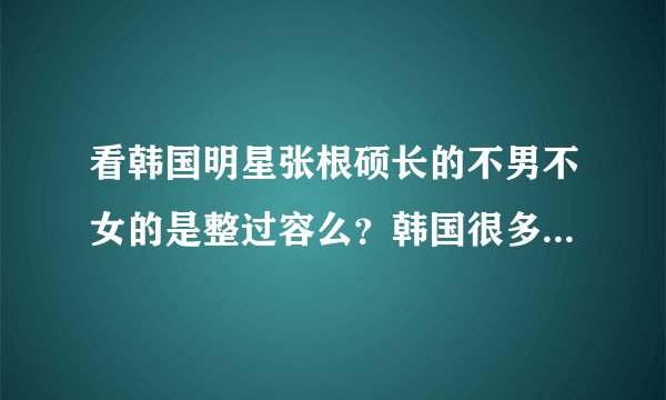看韩国明星张根硕长的不男不女的是整过容么？韩国很多不男不女的明星，为什么？
